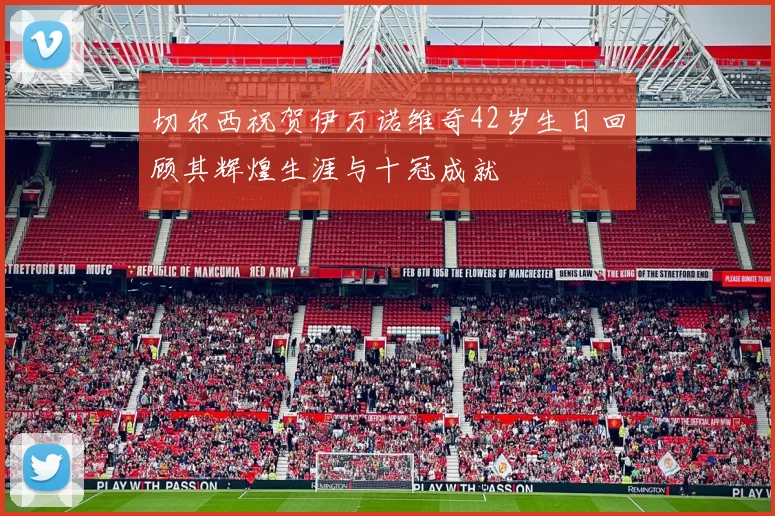 切尔西祝贺伊万诺维奇42岁生日回顾其辉煌生涯与十冠成就