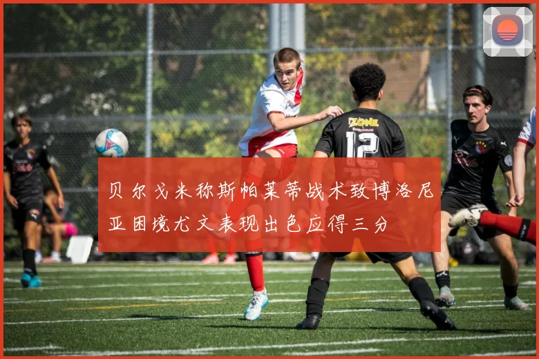 贝尔戈米称斯帕莱蒂战术致博洛尼亚困境尤文表现出色应得三分