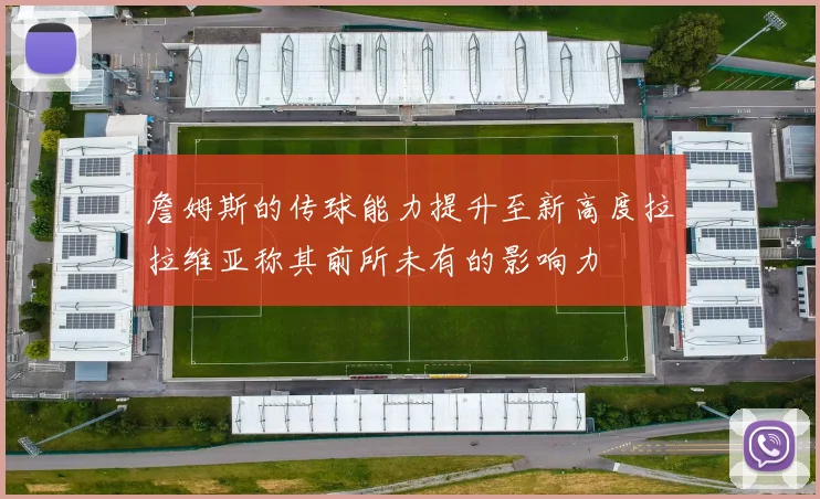 詹姆斯的传球能力提升至新高度拉拉维亚称其前所未有的影响力