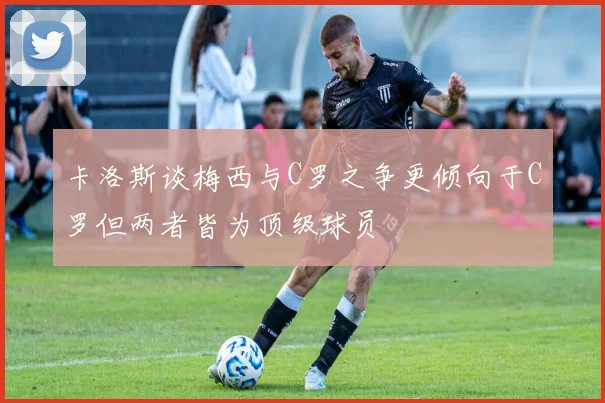 卡洛斯谈梅西与C罗之争更倾向于C罗但两者皆为顶级球员