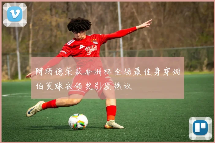 阿玛德荣获非洲杯全场最佳身穿姆伯莫球衣领奖引发热议