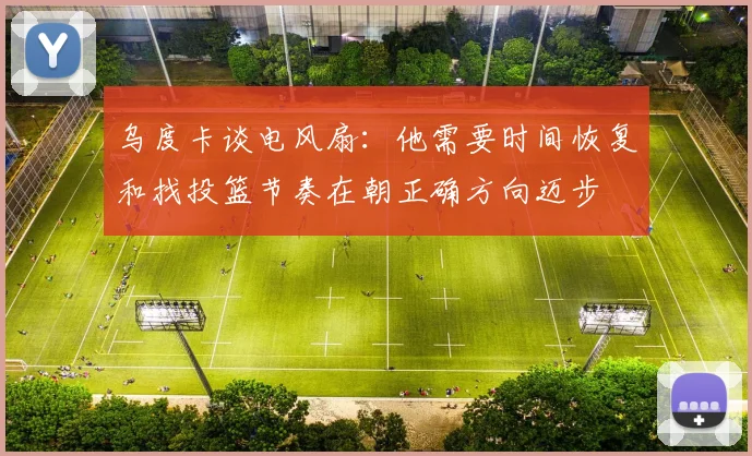 乌度卡谈电风扇：他需要时间恢复和找投篮节奏在朝正确方向迈步