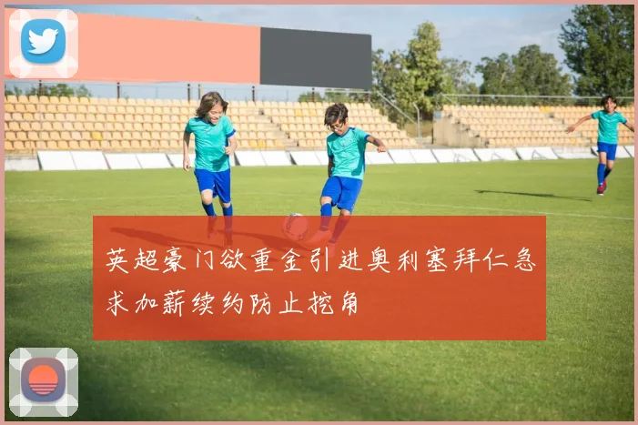 英超豪门欲重金引进奥利塞拜仁急求加薪续约防止挖角