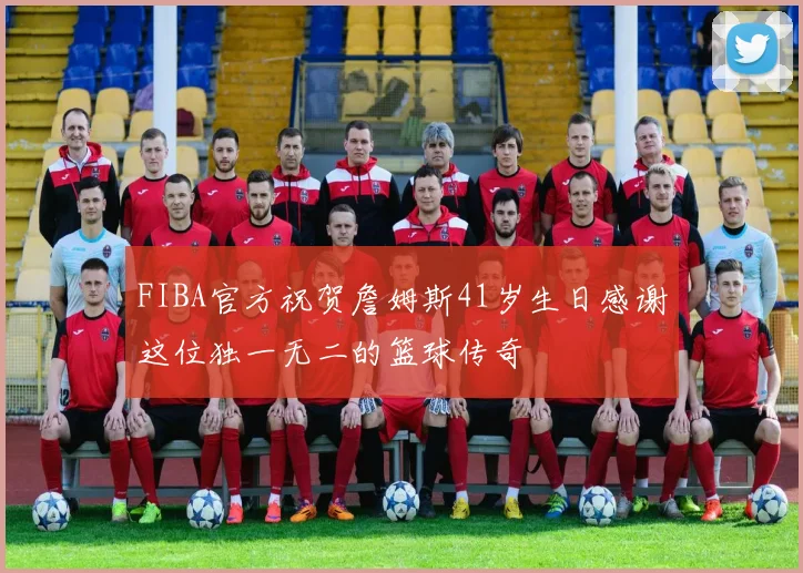 FIBA官方祝贺詹姆斯41岁生日感谢这位独一无二的篮球传奇