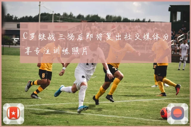 C罗缺战三场后即将复出社交媒体分享专注训练照片