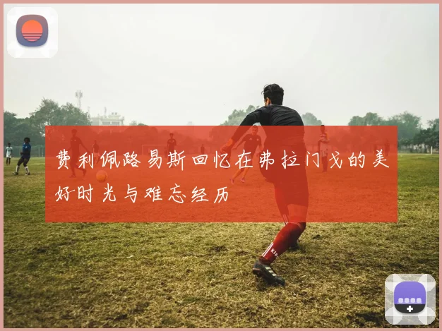 费利佩路易斯回忆在弗拉门戈的美好时光与难忘经历