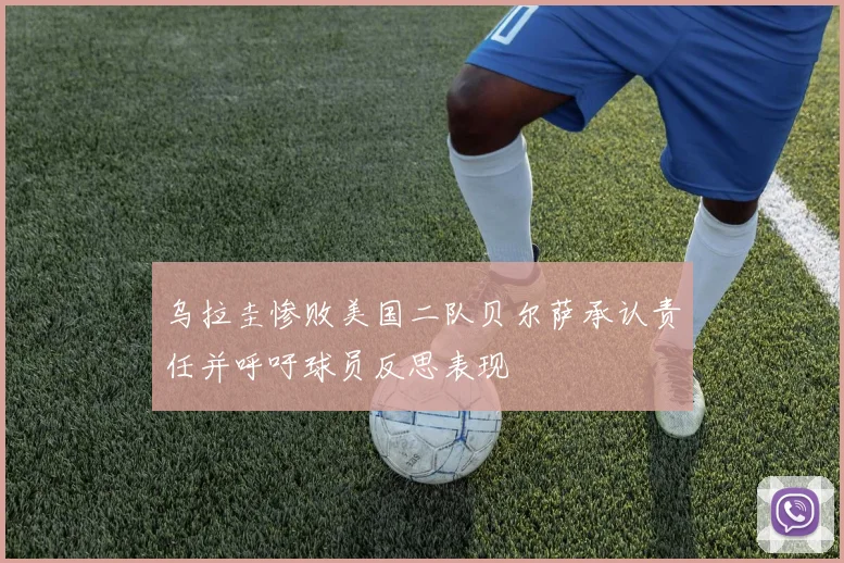 乌拉圭惨败美国二队贝尔萨承认责任并呼吁球员反思表现