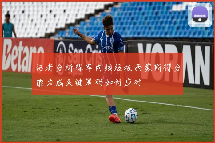 记者分析绿军内线短板西蒙斯得分能力成关键筹码如何应对