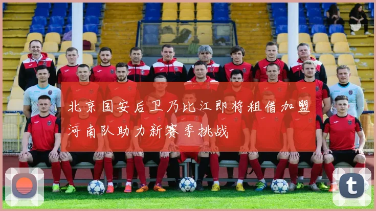 北京国安后卫乃比江即将租借加盟河南队助力新赛季挑战