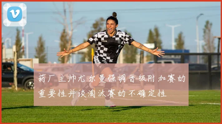 药厂主帅尤尔曼强调晋级附加赛的重要性并谈淘汰赛的不确定性