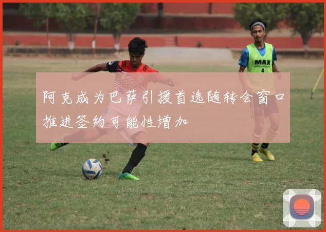 阿克成为巴萨引援首选随转会窗口推进签约可能性增加