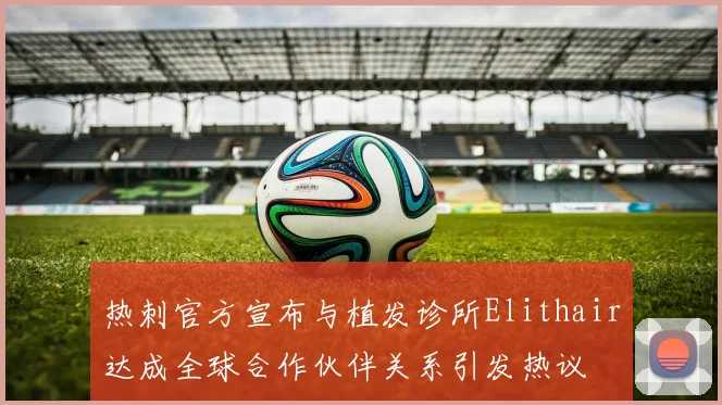热刺官方宣布与植发诊所Elithair达成全球合作伙伴关系引发热议
