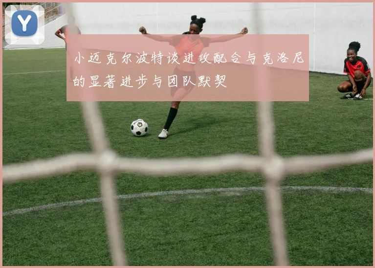 小迈克尔波特谈进攻配合与克洛尼的显著进步与团队默契