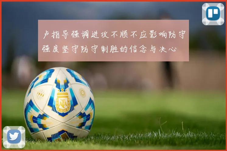 卢指导强调进攻不顺不应影响防守强度坚守防守制胜的信念与决心