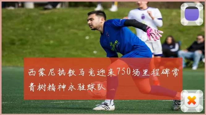 西蒙尼执教马竞迎来750场里程碑常青树精神永驻球队
