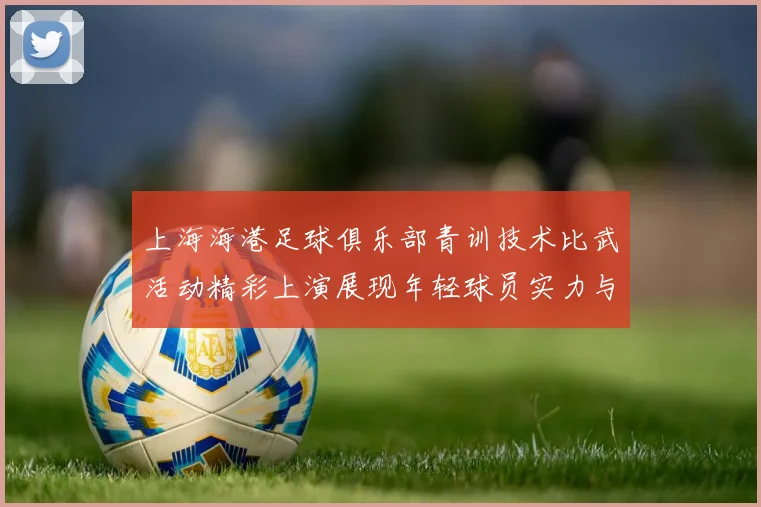 上海海港足球俱乐部青训技术比武活动精彩上演展现年轻球员实力与潜力