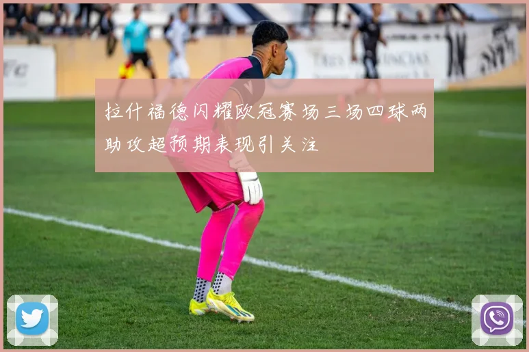 拉什福德闪耀欧冠赛场三场四球两助攻超预期表现引关注