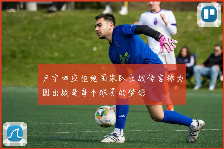 卢宁回应拒绝国家队出战传言称为国出战是每个球员的梦想