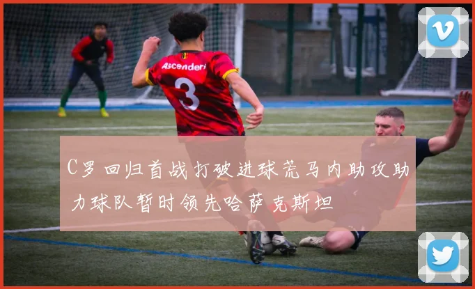C罗回归首战打破进球荒马内助攻助力球队暂时领先哈萨克斯坦