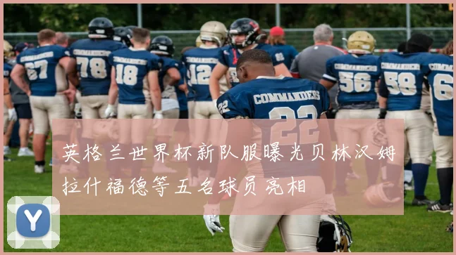 英格兰世界杯新队服曝光贝林汉姆拉什福德等五名球员亮相