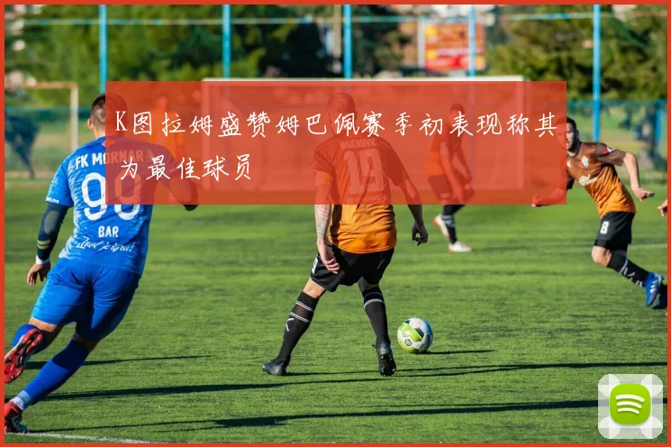 K图拉姆盛赞姆巴佩赛季初表现称其为最佳球员