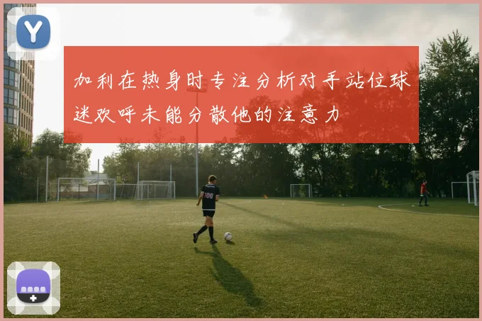 加利在热身时专注分析对手站位球迷欢呼未能分散他的注意力