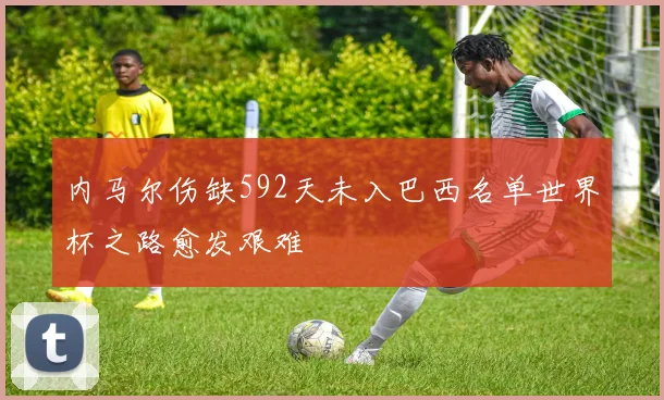 内马尔伤缺592天未入巴西名单世界杯之路愈发艰难