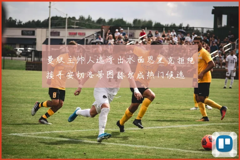 曼联主帅人选浮出水面恩里克拒绝接手安切洛蒂图赫尔成热门候选