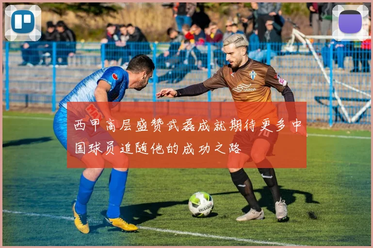 西甲高层盛赞武磊成就期待更多中国球员追随他的成功之路